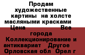 Продам художественные картины  на холсте масляными красками. › Цена ­ 8000-25000 - Все города Коллекционирование и антиквариат » Другое   . Орловская обл.,Орел г.